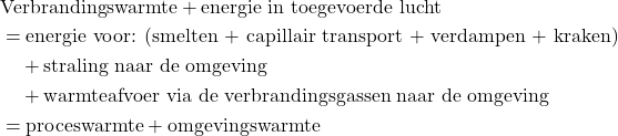 \begin{equation*} \begin{aligned} &\text{Verbrandingswarmte} + \text{energie in toegevoerde lucht} \\ &= \text{energie voor: (smelten + capillair transport + verdampen + kraken)} \\ &\quad + \text{straling naar de omgeving} \\ &\quad + \text{warmteafvoer via de verbrandingsgassen naar de omgeving} \\ &= \text{proceswarmte} + \text{omgevingswarmte} \end{aligned} \end{equation*}