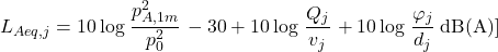 \begin{equation*} L_{Aeq,j}= 10 \log \left \frac{p_{A,1m}^2}{p_0^2} \right - 30 + 10 \log \left \frac {Q_j}{v_j}\right + 10\log \left \frac {\varphi_j}{d_j}\right \mathrm{dB(A)}] \end{equation*}