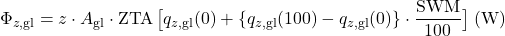 \begin{equation*} \Phi_{z,\mathrm{gl}} = z \cdot A_{\mathrm{gl}} \cdot \text{ZTA} \, \bigl[ q_{z,\mathrm{gl}}(0) + \{ q_{z,\mathrm{gl}}(100) - q_{z,\mathrm{gl}} (0) \} \cdot \frac{\text{SWM}}{100} \bigr] \; (\mathrm{W}) \end{equation*}