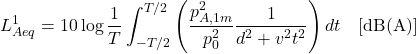 \begin{equation*} L^{1}_{Aeq} = 10 \log \frac{1}{T} \int_{-T/2}^{T/2} \left( \frac{p^2_{A,1m}}{p^2_0} \frac{1}{d^2 + v^2 t^2} \right) dt \quad [\mathrm{dB(A)}] \end{equation*}