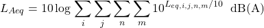 \begin{equation*} L_{Aeq} = 10 \log \left \sum\limits_{i}\sum\limits_{j}\sum\limits_{n}\sum\limits_{m} 10^{L_{eq,i,j,n,m}/10} \right \text{ dB(A)} \end{equation*}